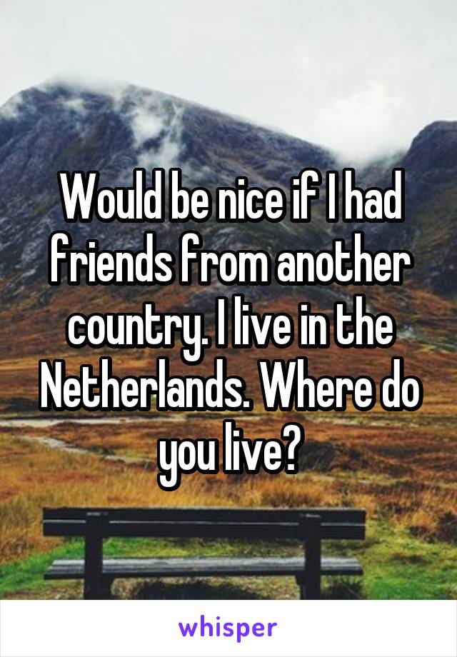 Would be nice if I had friends from another country. I live in the Netherlands. Where do you live?