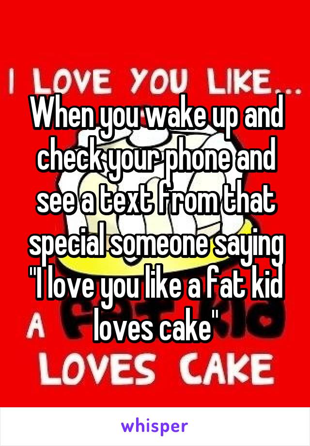 When you wake up and check your phone and see a text from that special someone saying "I love you like a fat kid loves cake"