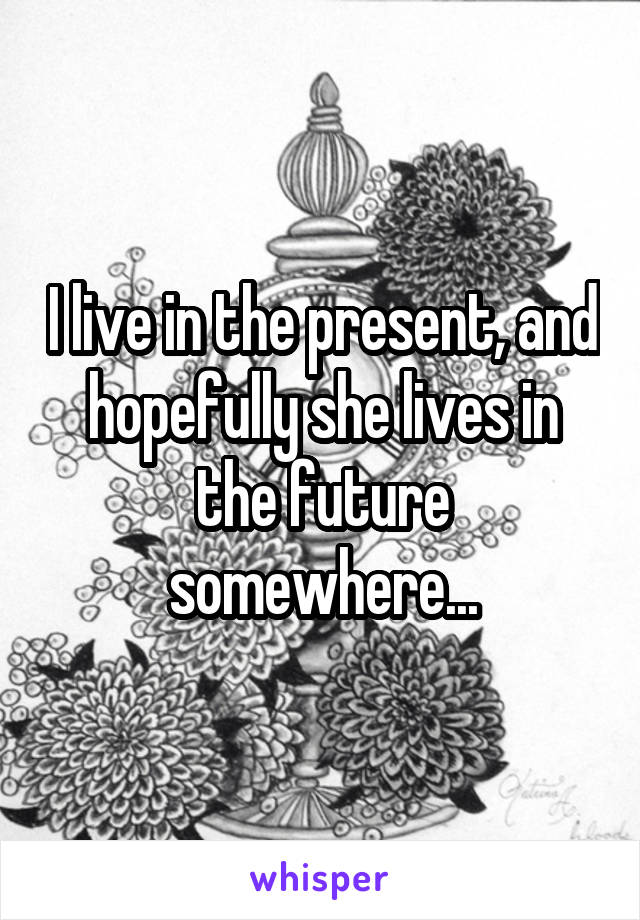 I live in the present, and hopefully she lives in the future somewhere...