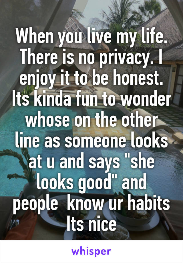 When you live my life. There is no privacy. I enjoy it to be honest. Its kinda fun to wonder whose on the other line as someone looks at u and says "she looks good" and people  know ur habits Its nice