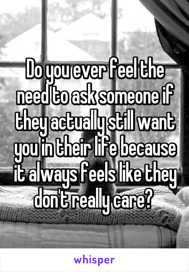 Do you ever feel the need to ask someone if they actually still want you in their life because it always feels like they don't really care? 