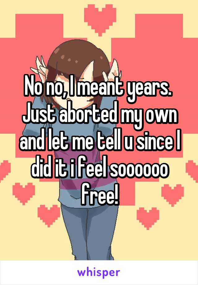 No no, I meant years. 
Just aborted my own and let me tell u since I did it i feel soooooo free!