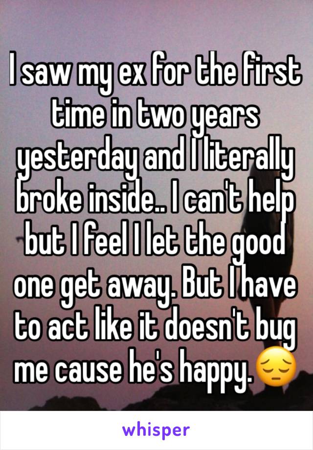 I saw my ex for the first time in two years yesterday and I literally broke inside.. I can't help but I feel I let the good one get away. But I have to act like it doesn't bug me cause he's happy.😔