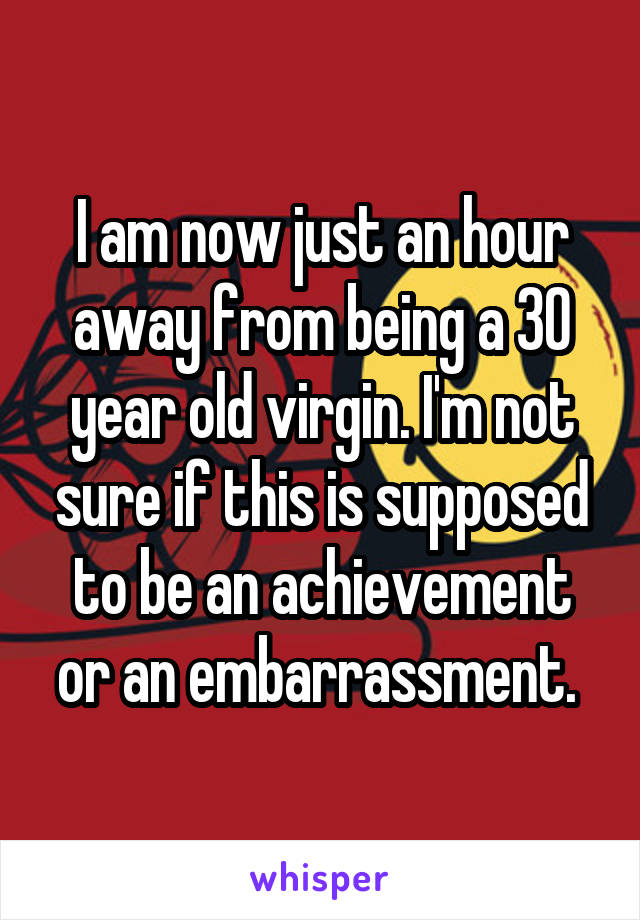 I am now just an hour away from being a 30 year old virgin. I'm not sure if this is supposed to be an achievement or an embarrassment. 