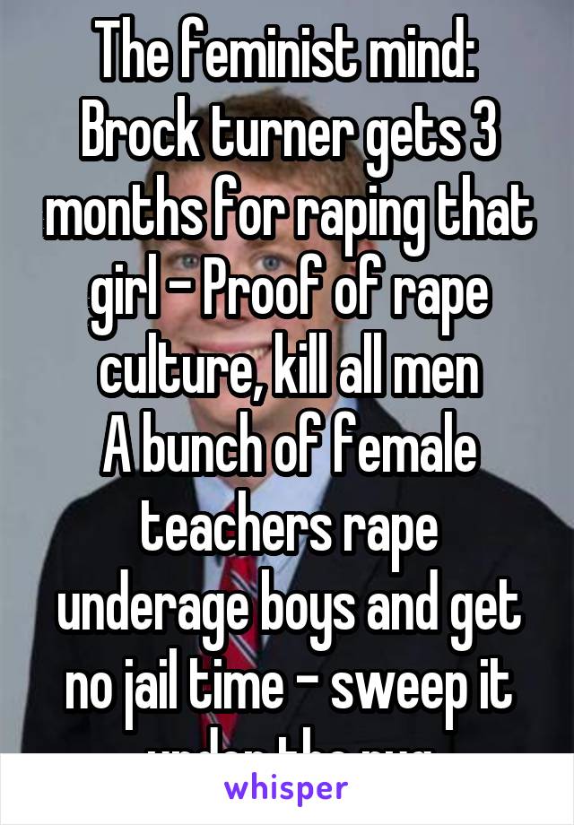 The feminist mind: 
Brock turner gets 3 months for raping that girl - Proof of rape culture, kill all men
A bunch of female teachers rape underage boys and get no jail time - sweep it under the rug