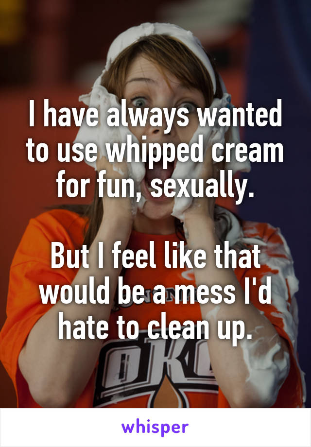 I have always wanted to use whipped cream for fun, sexually.

But I feel like that would be a mess I'd hate to clean up.