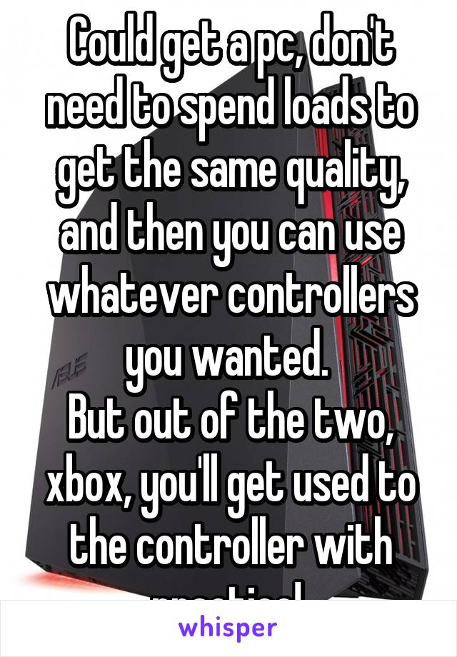 Could get a pc, don't need to spend loads to get the same quality, and then you can use whatever controllers you wanted. 
But out of the two, xbox, you'll get used to the controller with practice! 