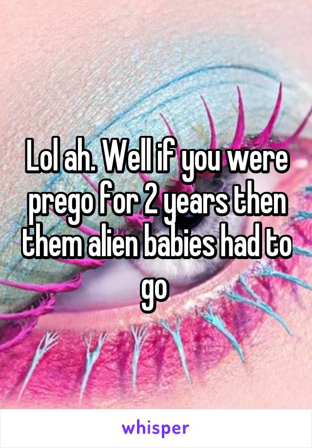 Lol ah. Well if you were prego for 2 years then them alien babies had to go 