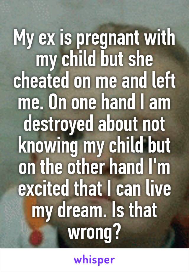 My ex is pregnant with my child but she cheated on me and left me. On one hand I am destroyed about not knowing my child but on the other hand I'm excited that I can live my dream. Is that wrong?