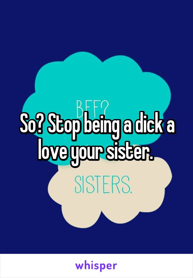 So? Stop being a dick a love your sister. 