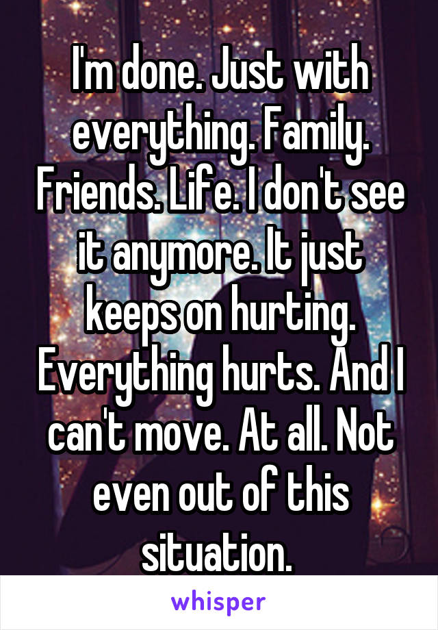 I'm done. Just with everything. Family. Friends. Life. I don't see it anymore. It just keeps on hurting. Everything hurts. And I can't move. At all. Not even out of this situation. 