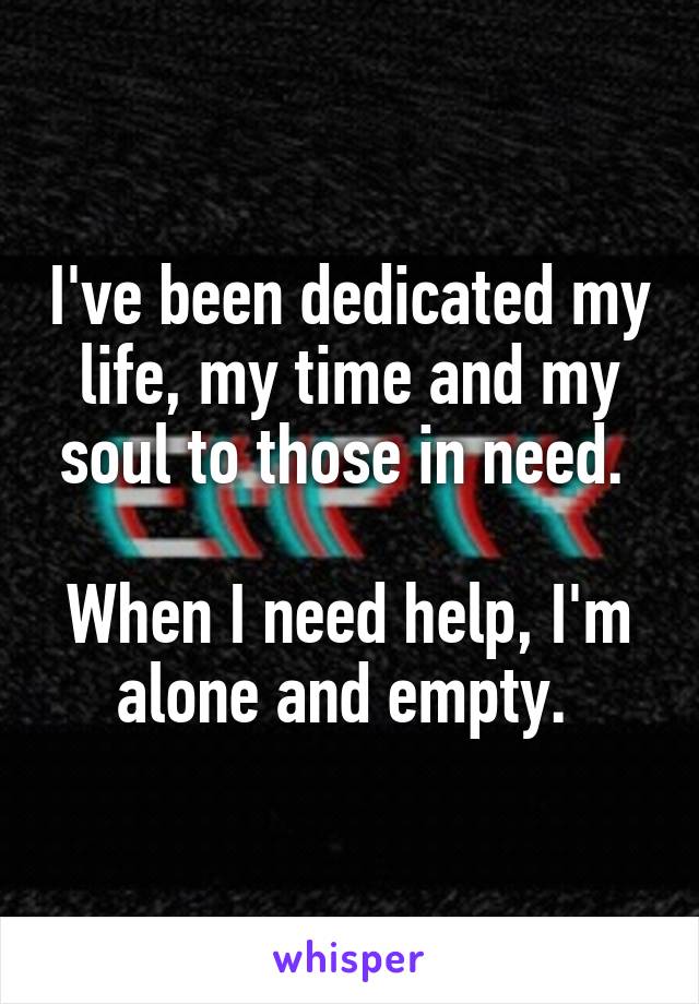 I've been dedicated my life, my time and my soul to those in need. 

When I need help, I'm alone and empty. 