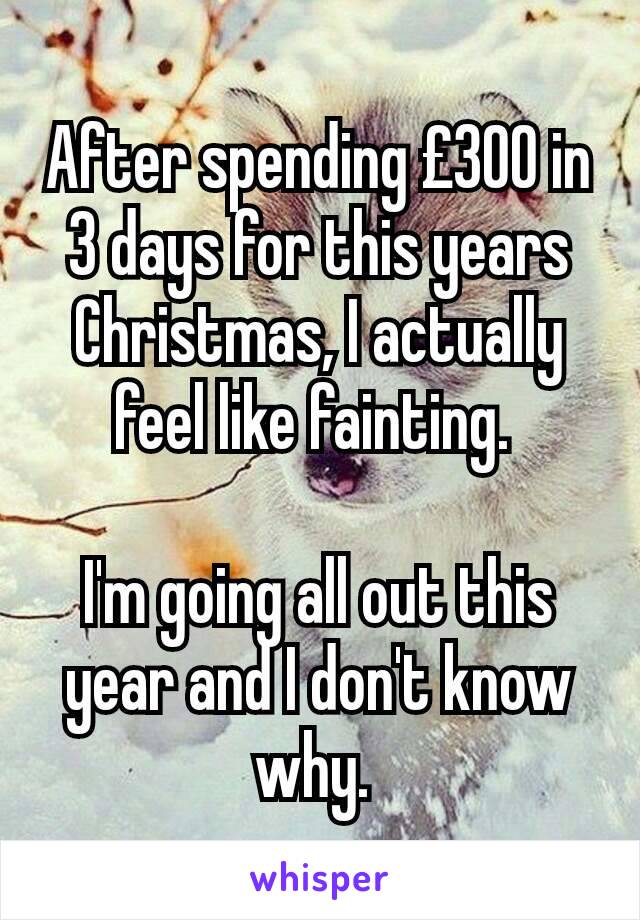 After spending £300 in 3 days for this years Christmas, I actually feel like fainting. 

I'm going all out this year and I don't know why. 