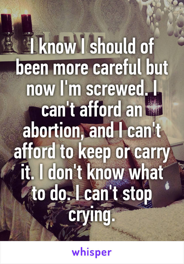 I know I should of been more careful but now I'm screwed. I can't afford an abortion, and I can't afford to keep or carry it. I don't know what to do. I can't stop crying.