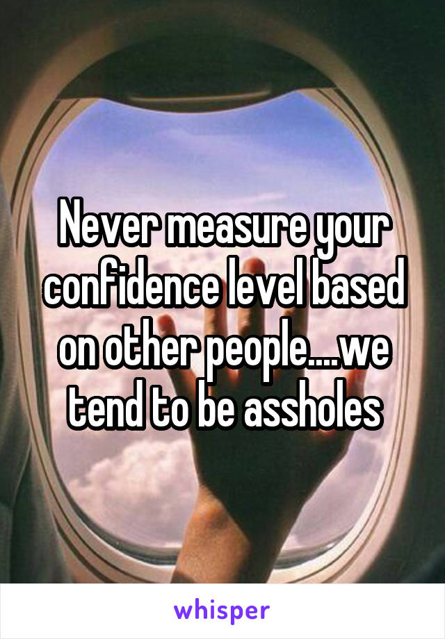 Never measure your confidence level based on other people....we tend to be assholes