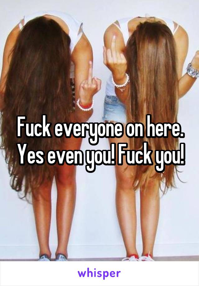 Fuck everyone on here. Yes even you! Fuck you!