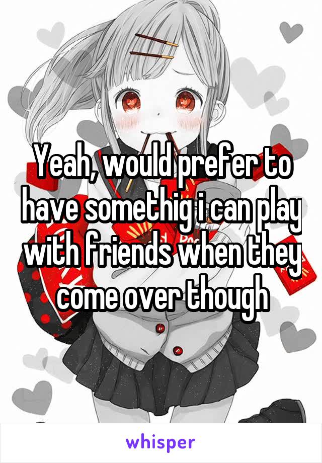 Yeah, would prefer to have somethig i can play with friends when they come over though