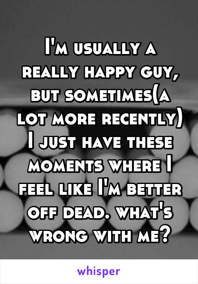 I'm usually a really happy guy, but sometimes(a lot more recently) I just have these moments where I feel like I'm better off dead. what's wrong with me?