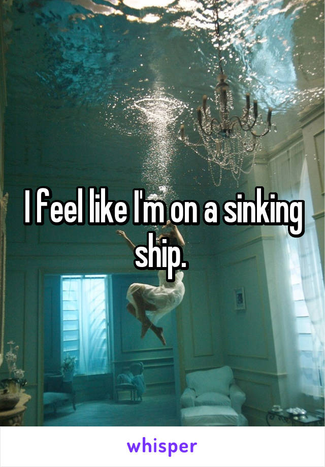 I feel like I'm on a sinking ship. 