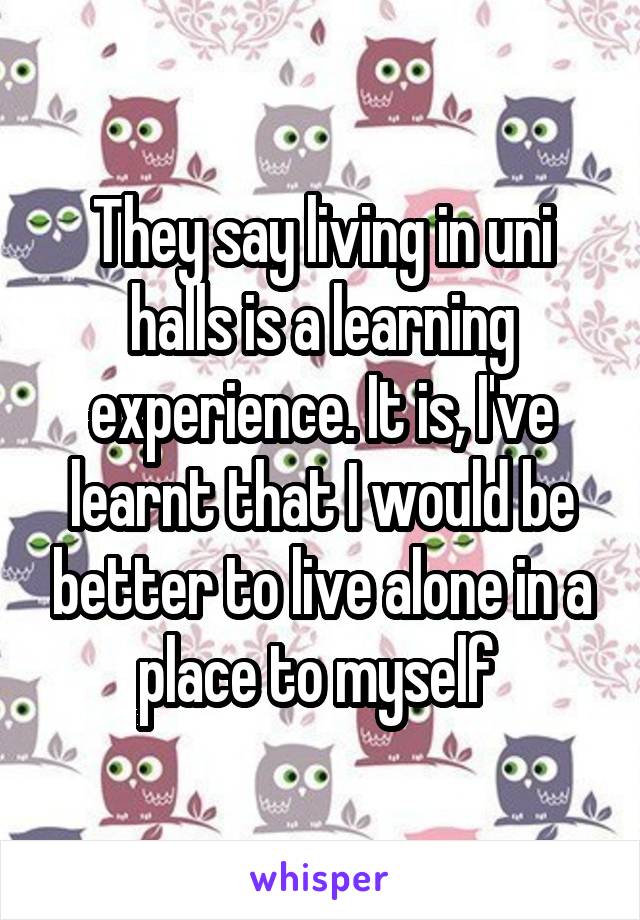 They say living in uni halls is a learning experience. It is, I've learnt that I would be better to live alone in a place to myself 