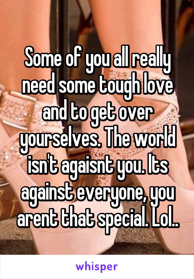 Some of you all really need some tough love and to get over yourselves. The world isn't agaisnt you. Its against everyone, you arent that special. Lol..