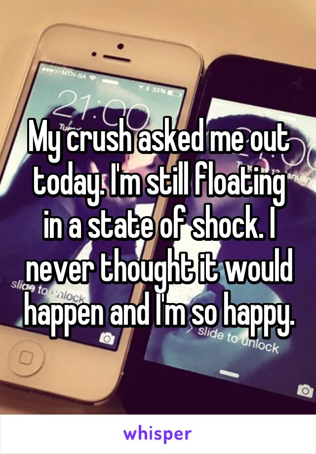 My crush asked me out today. I'm still floating in a state of shock. I never thought it would happen and I'm so happy.