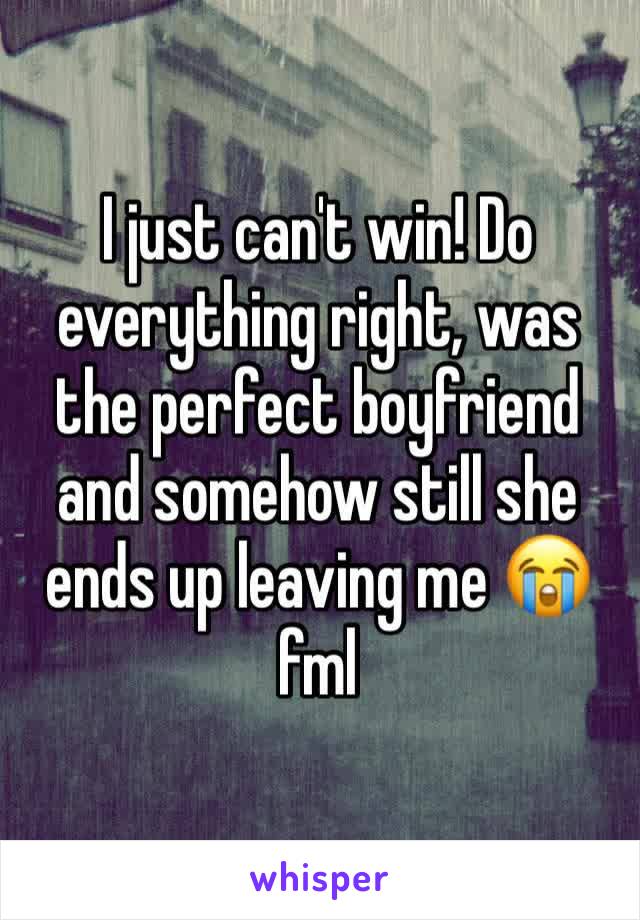 I just can't win! Do everything right, was the perfect boyfriend and somehow still she ends up leaving me 😭 fml