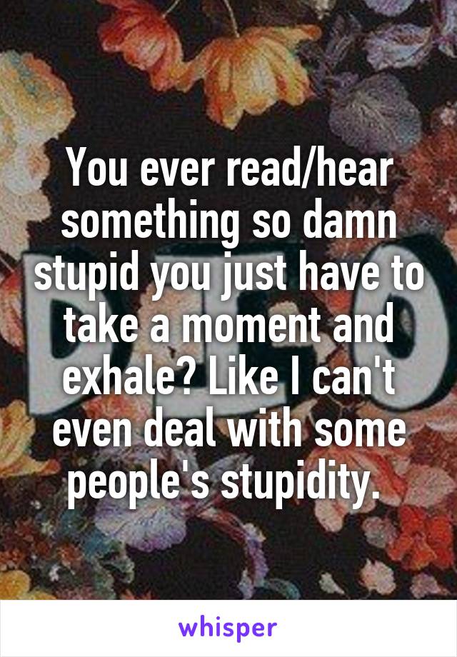 You ever read/hear something so damn stupid you just have to take a moment and exhale? Like I can't even deal with some people's stupidity. 