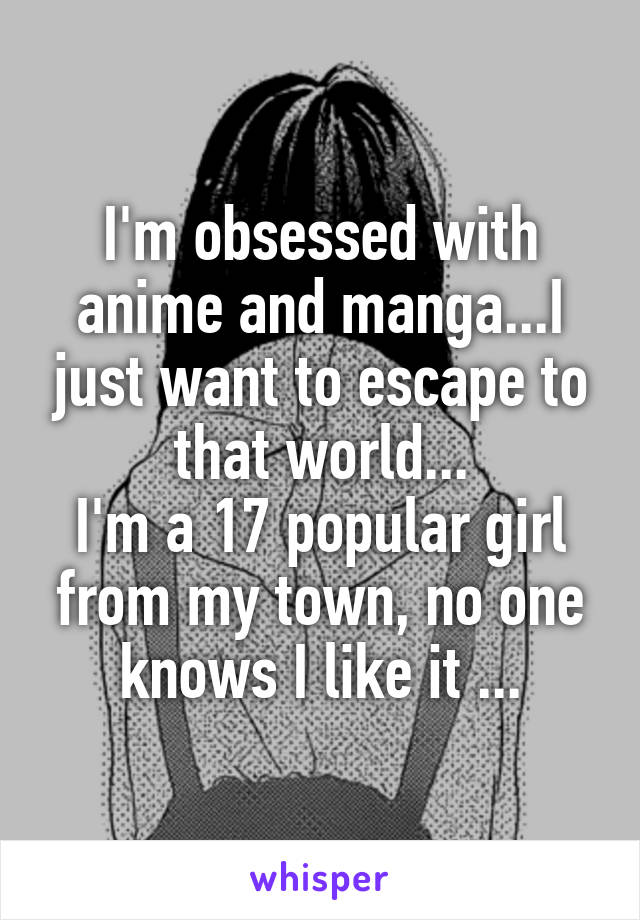 I'm obsessed with anime and manga...I just want to escape to that world...
I'm a 17 popular girl from my town, no one knows I like it ...