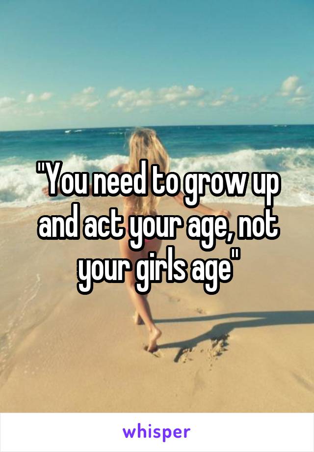 "You need to grow up and act your age, not your girls age"