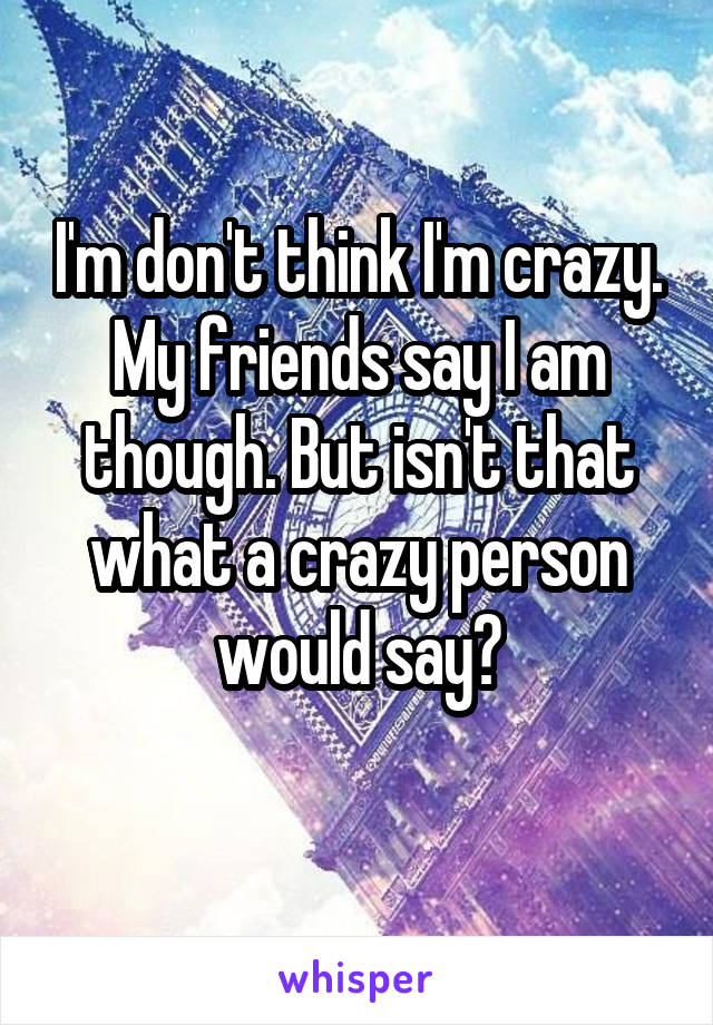 I'm don't think I'm crazy. My friends say I am though. But isn't that what a crazy person would say?
