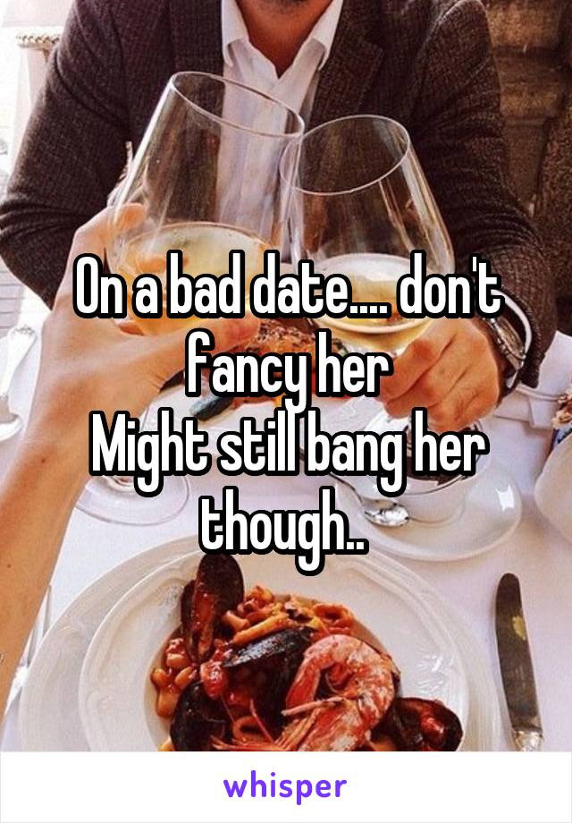 On a bad date.... don't fancy her
Might still bang her though.. 