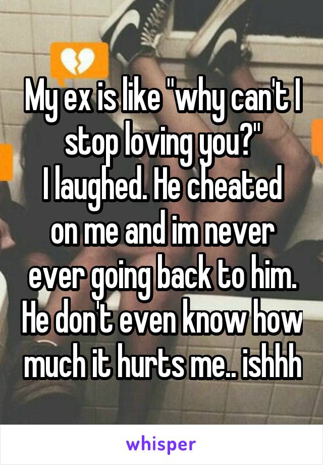 My ex is like "why can't I stop loving you?"
I laughed. He cheated on me and im never ever going back to him. He don't even know how much it hurts me.. ishhh