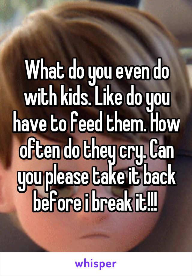 What do you even do with kids. Like do you have to feed them. How often do they cry. Can you please take it back before i break it!!! 