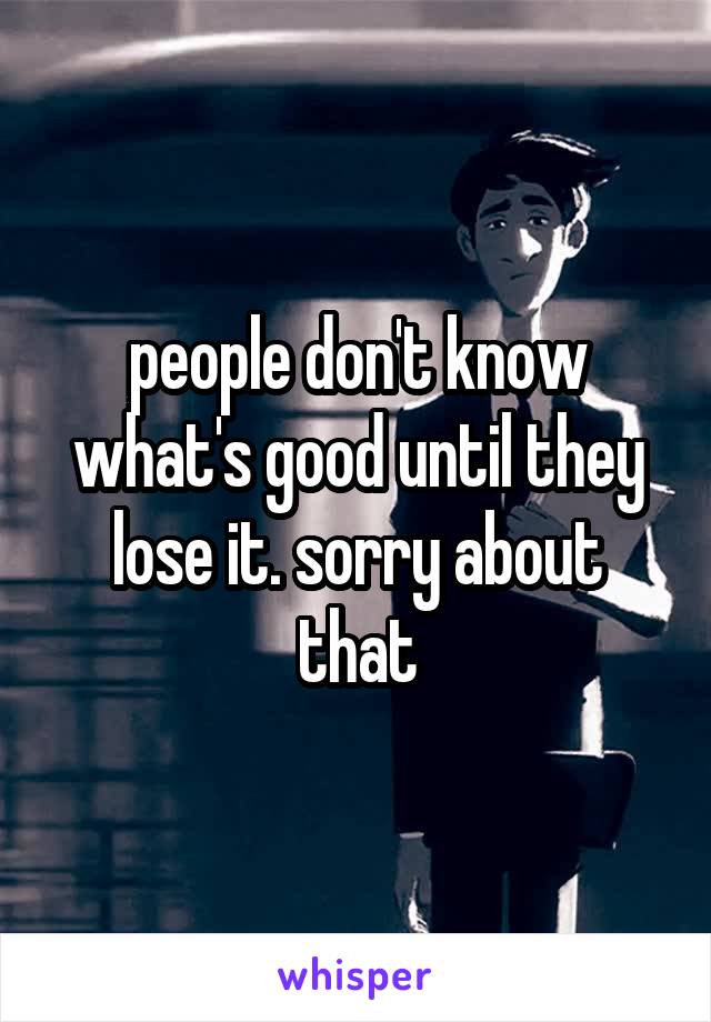 people don't know what's good until they lose it. sorry about that