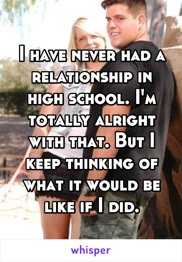 I have never had a relationship in high school. I'm totally alright with that. But I keep thinking of what it would be like if I did.