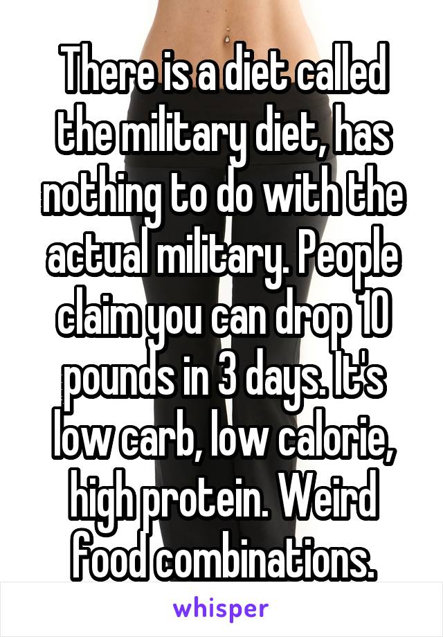 There is a diet called the military diet, has nothing to do with the actual military. People claim you can drop 10 pounds in 3 days. It's low carb, low calorie, high protein. Weird food combinations.