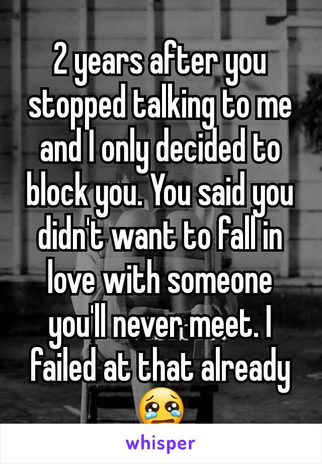 2 years after you stopped talking to me and I only decided to block you. You said you didn't want to fall in love with someone you'll never meet. I failed at that already 😢