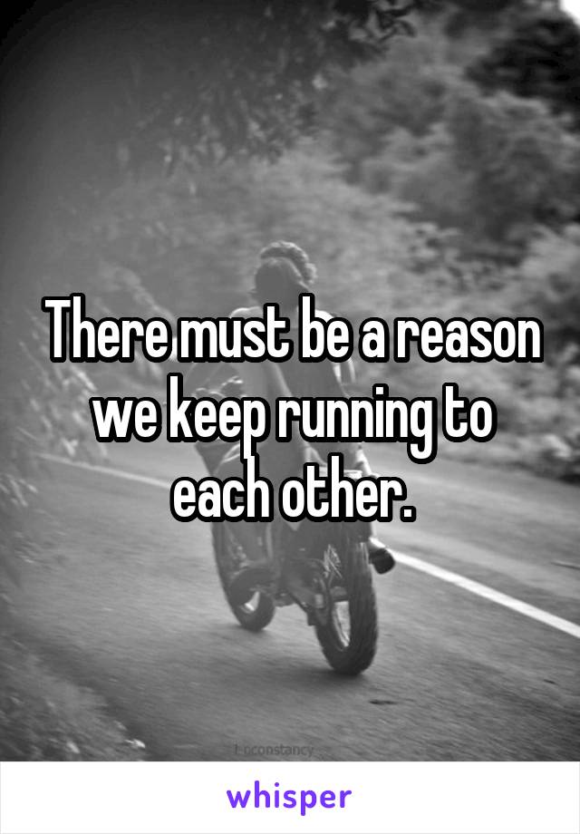 There must be a reason we keep running to each other.