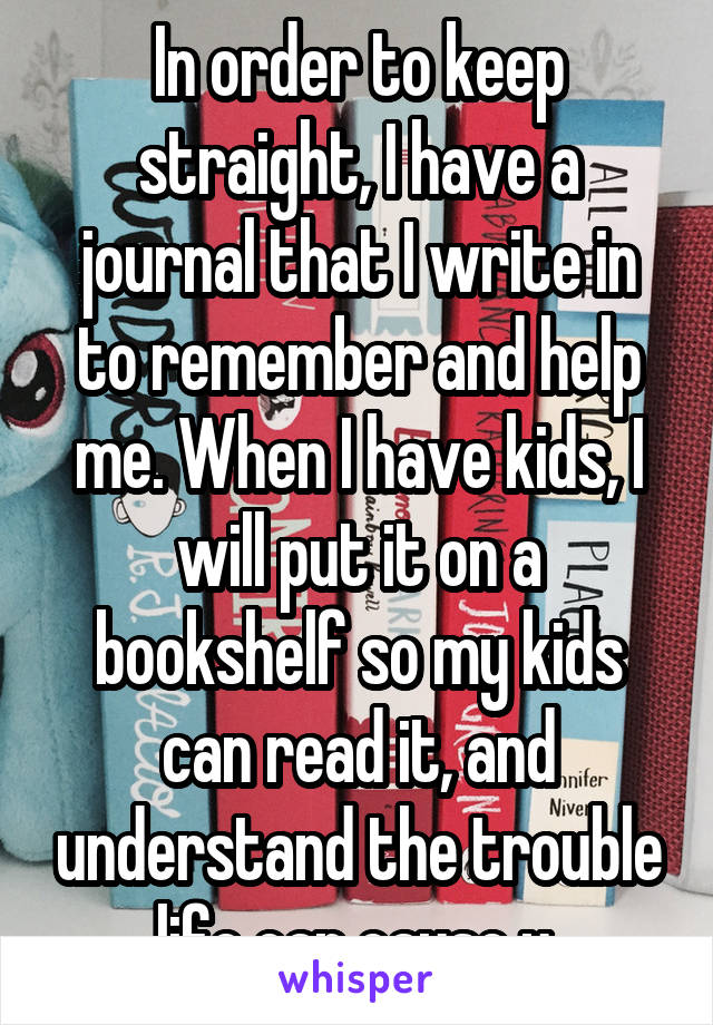 In order to keep straight, I have a journal that I write in to remember and help me. When I have kids, I will put it on a bookshelf so my kids can read it, and understand the trouble life can cause u.