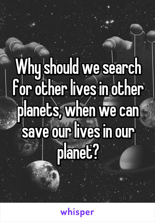 Why should we search for other lives in other planets, when we can save our lives in our planet?