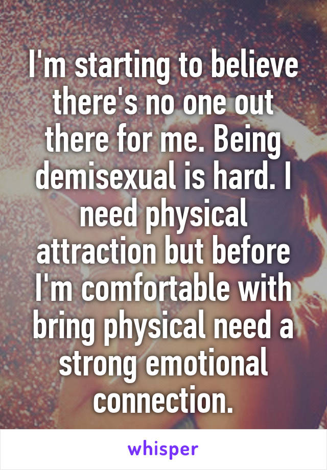 I'm starting to believe there's no one out there for me. Being demisexual is hard. I need physical attraction but before I'm comfortable with bring physical need a strong emotional connection.