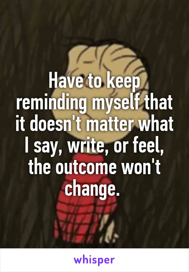 Have to keep reminding myself that it doesn't matter what I say, write, or feel, the outcome won't change. 