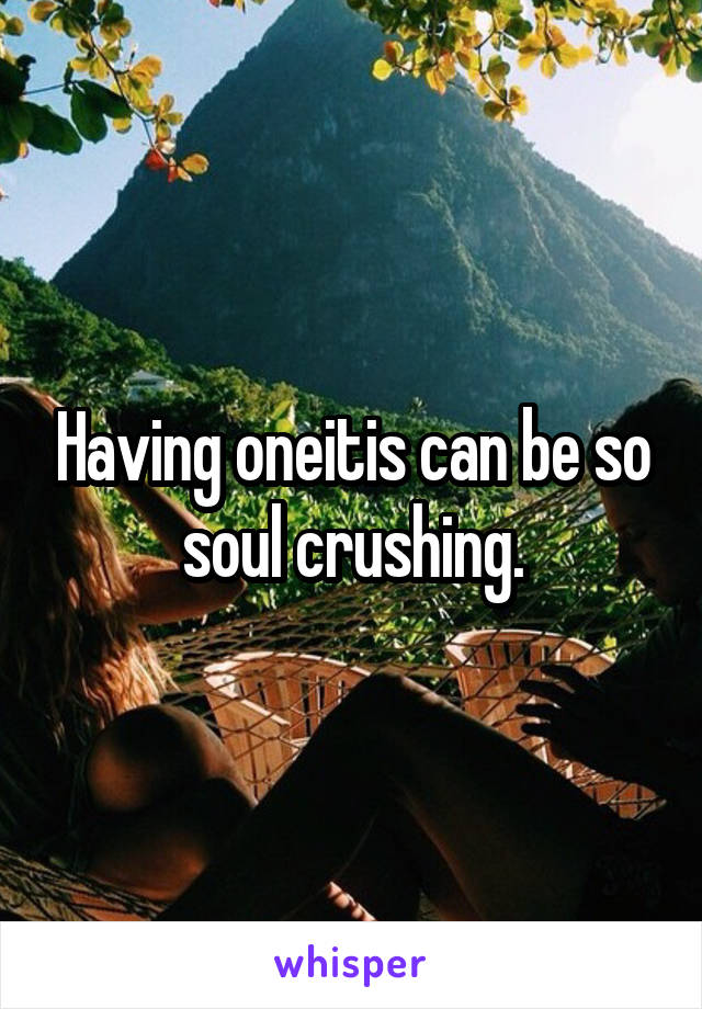 Having oneitis can be so soul crushing.