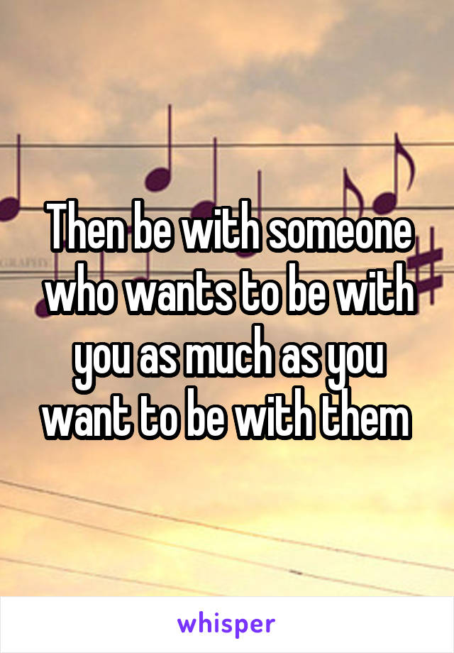 Then be with someone who wants to be with you as much as you want to be with them 