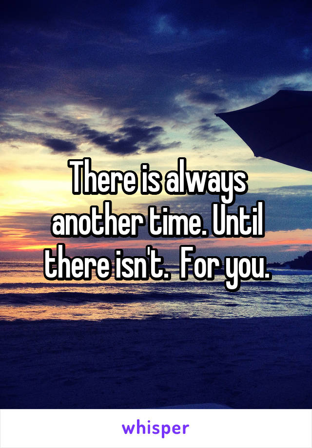 There is always another time. Until there isn't.  For you.