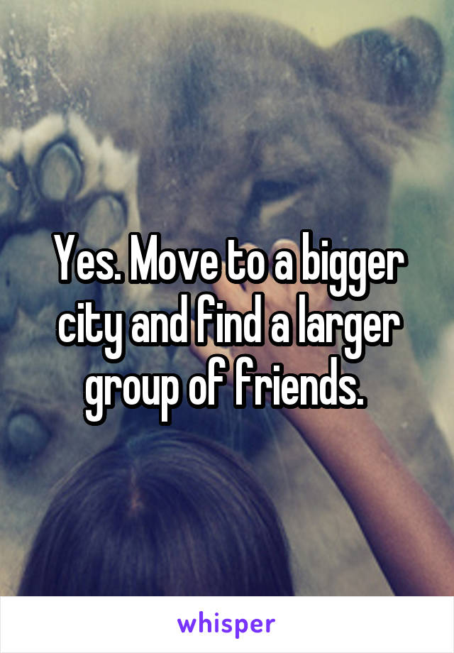 Yes. Move to a bigger city and find a larger group of friends. 