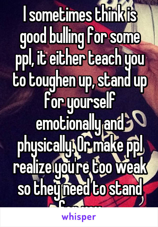 I sometimes think is good bulling for some ppl, it either teach you to toughen up, stand up for yourself emotionally and physically. Or make ppl realize you're too weak so they need to stand for you