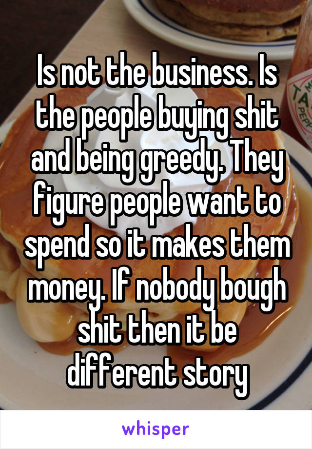 Is not the business. Is the people buying shit and being greedy. They figure people want to spend so it makes them money. If nobody bough shit then it be different story