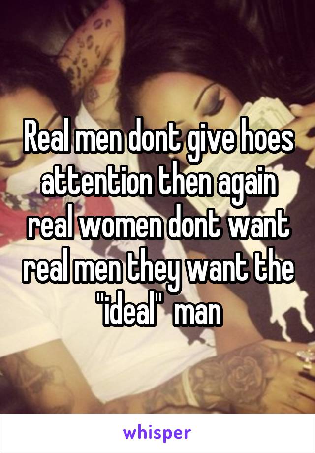 Real men dont give hoes attention then again real women dont want real men they want the "ideal"  man